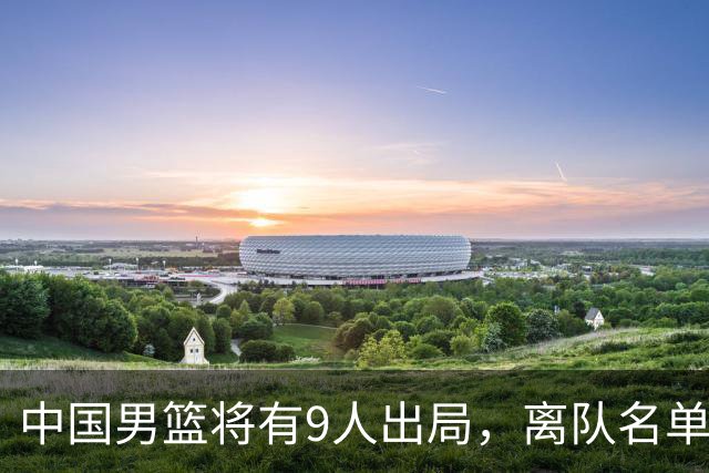 中国男篮将有9人出局，离队名单呼之欲出：北京、广东各1人